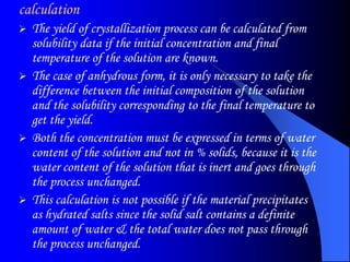 calculation
 The yield of crystallization process can be calculated from
solubility data if the initial concentration and final
temperature of the solution are known.
 The case of anhydrous form, it is only necessary to take the
difference between the initial composition of the solution
and the solubility corresponding to the final temperature to
get the yield.
 Both the concentration must be expressed in terms of water
content of the solution and not in % solids, because it is the
water content of the solution that is inert and goes through
the process unchanged.
 This calculation is not possible if the material precipitates
as hydrated salts since the solid salt contains a definite
amount of water & the total water does not pass through
the process unchanged.
 