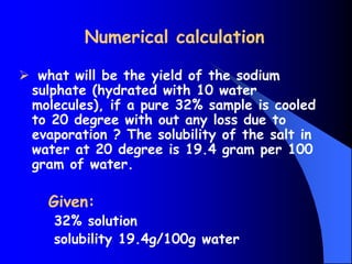 Numerical calculation
 what will be the yield of the sodium
sulphate (hydrated with 10 water
molecules), if a pure 32% sample is cooled
to 20 degree with out any loss due to
evaporation ? The solubility of the salt in
water at 20 degree is 19.4 gram per 100
gram of water.
Given:
32% solution
solubility 19.4g/100g water
 