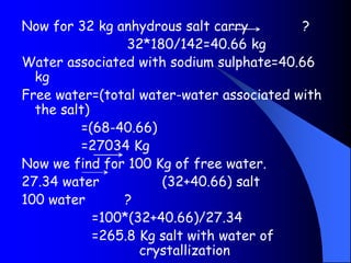 Now for 32 kg anhydrous salt carry ?
32*180/142=40.66 kg
Water associated with sodium sulphate=40.66
kg
Free water=(total water-water associated with
the salt)
=(68-40.66)
=27034 Kg
Now we find for 100 Kg of free water.
27.34 water (32+40.66) salt
100 water ?
=100*(32+40.66)/27.34
=265.8 Kg salt with water of
crystallization
 