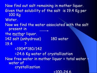 Now find out salt remaining in mother liquor.
Given that solubility of the salt is 19.4 Kg per
100 Kg
Water.
Now we find the water associated with the salt
present in
the mother liquor.
142 salt (anhydrous) 180 water
19.4 ?
=1904*180/142
=24.6 Kg water of crystallization
Now free water in mother liquor = total water –
water of
crystallization
 