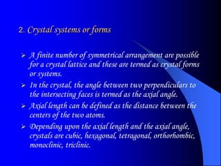 2. Crystal systems or forms
 A finite number of symmetrical arrangement are possible
for a crystal lattice and these are termed as crystal forms
or systems.
 In the crystal, the angle between two perpendiculars to
the intersecting faces is termed as the axial angle.
 Axial length can be defined as the distance between the
centers of the two atoms.
 Depending upon the axial length and the axial angle,
crystals are cubic, hexagonal, tetragonal, orthorhombic,
monoclinic, triclinic.
 