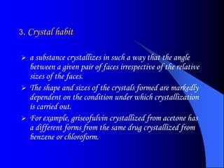 3. Crystal habit
 a substance crystallizes in such a way that the angle
between a given pair of faces irrespective of the relative
sizes of the faces.
 The shape and sizes of the crystals formed are markedly
dependent on the condition under which crystallization
is carried out.
 For example, griseofulvin crystallized from acetone has
a different forms from the same drug crystallized from
benzene or chloroform.
 
