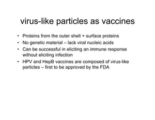 virus-like particles as vaccines
•  Proteins from the outer shell + surface proteins
•  No genetic material – lack viral nucleic acids
•  Can be successful in eliciting an immune response
   without eliciting infection
•  HPV and HepB vaccines are composed of virus-like
   particles – first to be approved by the FDA
 