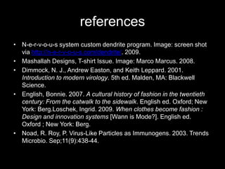 referencesN-e-r-v-o-u-s system custom dendrite program. Image: screen shot via http://n-e-r-v-o-u-s.com/dendrite/. 2009.Mashallah Designs, T-shirt Issue. Image: Marco Marcus. 2008.Dimmock, N. J., Andrew Easton, and Keith Leppard. 2001. Introduction to modern virology. 5th ed. Malden, MA: Blackwell Science. English, Bonnie. 2007. A cultural history of fashion in the twentieth century: From the catwalk to the sidewalk. English ed. Oxford; New York: Berg.Loschek, Ingrid. 2009. When clothes become fashion : Design and innovation systems [Wann is Mode?]. English ed. Oxford ; New York: Berg.Noad, R. Roy, P. Virus-Like Particles as Immunogens. 2003. Trends Microbio. Sep;11(9):438-44.