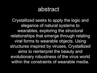abstract	Crystallized seeks to apply the logic and elegance of natural systems to wearables, exploring the structural relationships that emerge through relating viral forms to wearable objects. Using structures inspired by viruses, Crystallized aims to reinterpret the beauty and evolutionary robustness of the virus world within the constraints of wearable media. 
