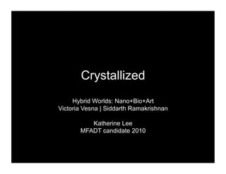 Crystallized
     Hybrid Worlds: Nano+Bio+Art
Victoria Vesna | Siddarth Ramakrishnan

          Katherine Lee
       MFADT candidate 2010
 