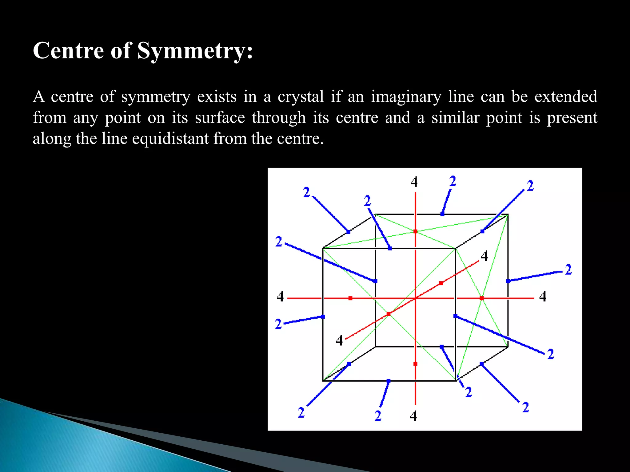 Centre of Symmetry:
A centre of symmetry exists in a crystal if an imaginary line can be extended
from any point on its surface through its centre and a similar point is present
along the line equidistant from the centre.