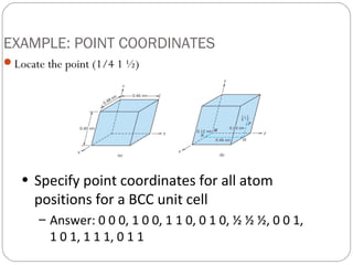 EXAMPLE: POINT COORDINATES
Locate the point (1/4 1 ½)




   • Specify point coordinates for all atom
     positions for a BCC unit cell
       – Answer: 0 0 0, 1 0 0, 1 1 0, 0 1 0, ½ ½ ½, 0 0 1,
         1 0 1, 1 1 1, 0 1 1
 