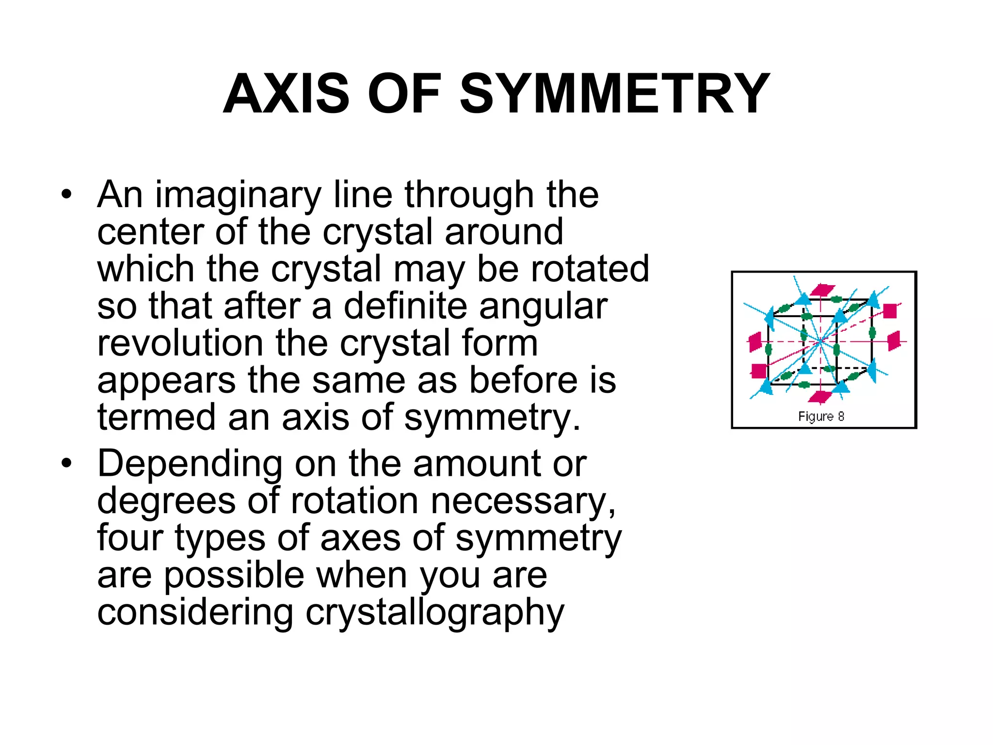 • Crystal forms: are a number of corresponding
faces which have the same relation with the
crystallographic axes.
• A crystal made up entirely of like faces is termed
a simple form. A crystal which consists of two or
more simple forms is called combination.
• Closed form: simple form occurs in crystal as it
can enclose space.
• Open form: simple forms can only occur in
combination in crystal
•The term general form has specific meaning in crystallography. In
each crystal class, there is a form in which the faces intersect each
crytallographic axes at different lengths. This is the general form {hkl}
and is the name for each of the 32 classes (hexoctahedral class of the
isometric system, for example). All other forms are called special
forms.
 
