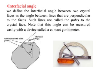 Why we study Crystallography?
It is useful for the identification of minerals. The
later are chemical substances formed under natural
conditions and have crystal forms.
 