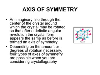 • Crystal forms: are a number of corresponding
faces which have the same relation with the
crystallographic axes.
• A crystal made up entirely of like faces is termed
a simple form. A crystal which consists of two or
more simple forms is called combination.
• Closed form: simple form occurs in crystal as it
can enclose space.
• Open form: simple forms can only occur in
combination in crystal
•The term general form has specific meaning in crystallography. In
each crystal class, there is a form in which the faces intersect each
crytallographic axes at different lengths. This is the general form {hkl}
and is the name for each of the 32 classes (hexoctahedral class of the
isometric system, for example). All other forms are called special
forms.
 