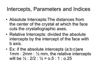 • (5) MONOCLINIC - Three axes, all unequal in
length, two of which (a and c) intersect at an
oblique angle (not 90 degrees), the third axis (b)
is perpendicular to the other two axes.
• (6) TRICLINIC - The three axes are all unequal
in length and intersect at three different angles
(any angle but 90 degrees).
c
a b
β
Ɣ
α
c
a
b
β
Ɣ
α
MONOCLINIC TRICLINIC
 