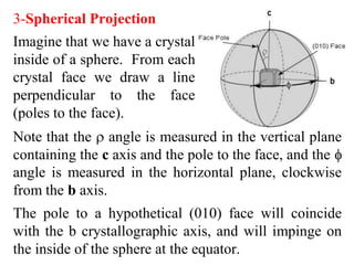 Indices
• The Miller indices of a face consist of a series of
whole numbers which have been derived from
the parameters by their inversion and if
necessary the subsequent clearing of fractions.
• If the parameters are 111 so the indices will be
111
• If the parameters are 11∞ and on inversion 1/1,
1/1, 1/ ∞ woud have (110) for indices.
• Faces which have respectively the parameters 1,
1, ½ would on inversion yield 1/1, 1/1, 2/1 thus
on clearing of fractions the resulting indices
would be respectively (112)
 