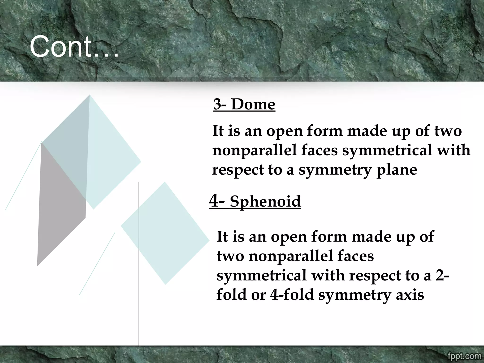 Cont…
3- Dome
It is an open form made up of two
nonparallel faces symmetrical with
respect to a symmetry plane
4- Sphenoid
It is an open form made up of
two nonparallel faces
symmetrical with respect to a 2-
fold or 4-fold symmetry axis
 
