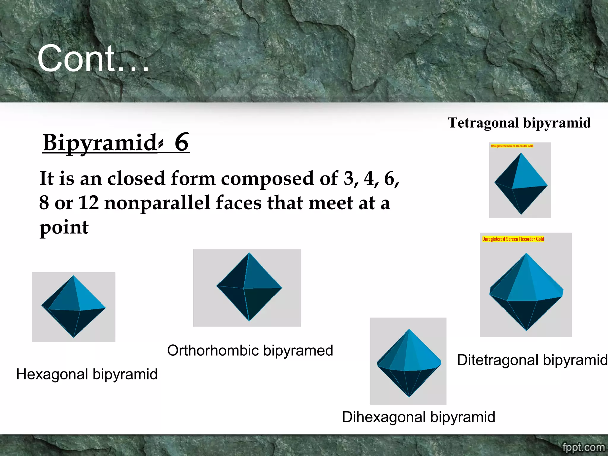 Cont…
6-Bipyramid
It is an closed form composed of 3, 4, 6,
8 or 12 nonparallel faces that meet at a
point
Orthorhombic bipyramed
Ditetragonal bipyramid
Tetragonal bipyramid
Dihexagonal bipyramid
Hexagonal bipyramid
 