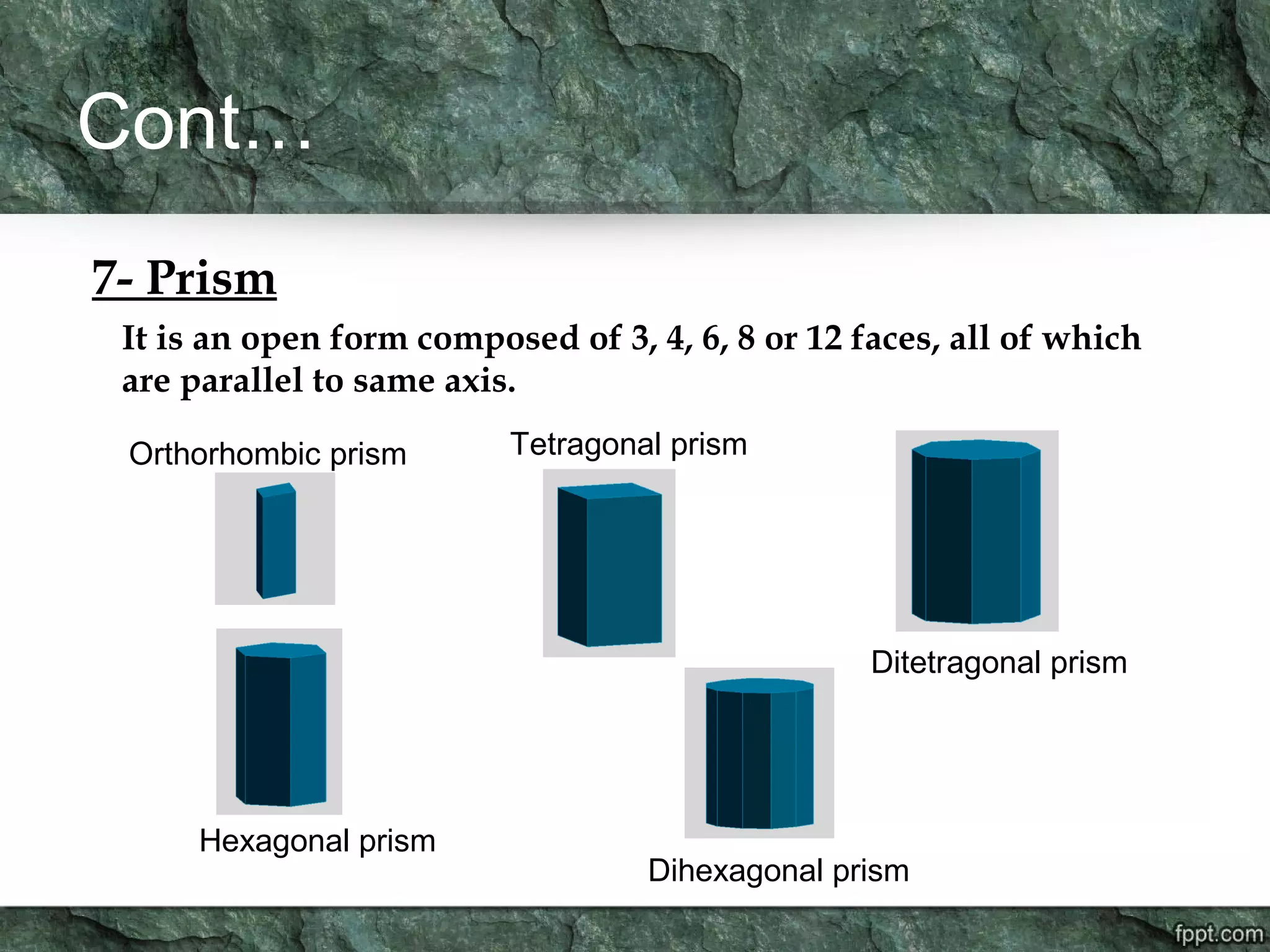Cont…
7- Prism
It is an open form composed of 3, 4, 6, 8 or 12 faces, all of which
are parallel to same axis.
Orthorhombic prism Tetragonal prism
Ditetragonal prism
Hexagonal prism
Dihexagonal prism
 