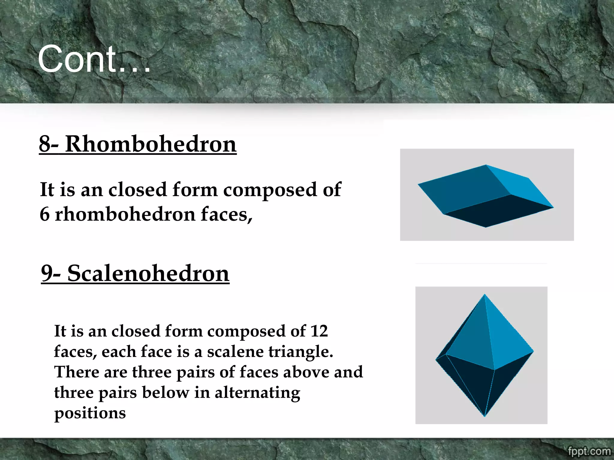 Cont…
8- Rhombohedron
It is an closed form composed of
6 rhombohedron faces,
9- Scalenohedron
It is an closed form composed of 12
faces, each face is a scalene triangle.
There are three pairs of faces above and
three pairs below in alternating
positions
 