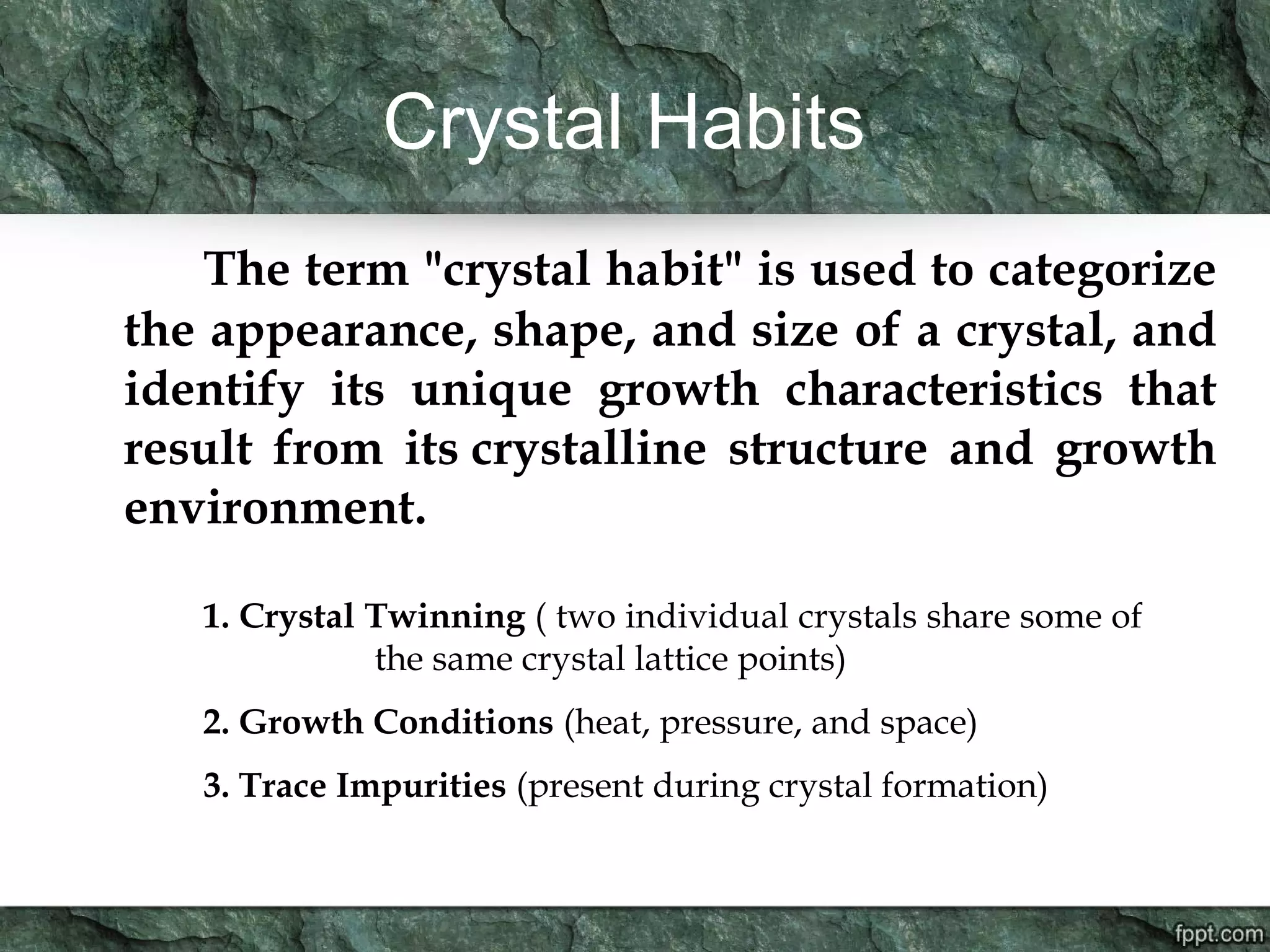 Crystal Habits
The term "crystal habit" is used to categorize
the appearance, shape, and size of a crystal, and
identify its unique growth characteristics that
result from its crystalline structure and growth
environment.
1. Crystal Twinning ( two individual crystals share some of
the same crystal lattice points)
2. Growth Conditions (heat, pressure, and space)
3. Trace Impurities (present during crystal formation)
 
 
