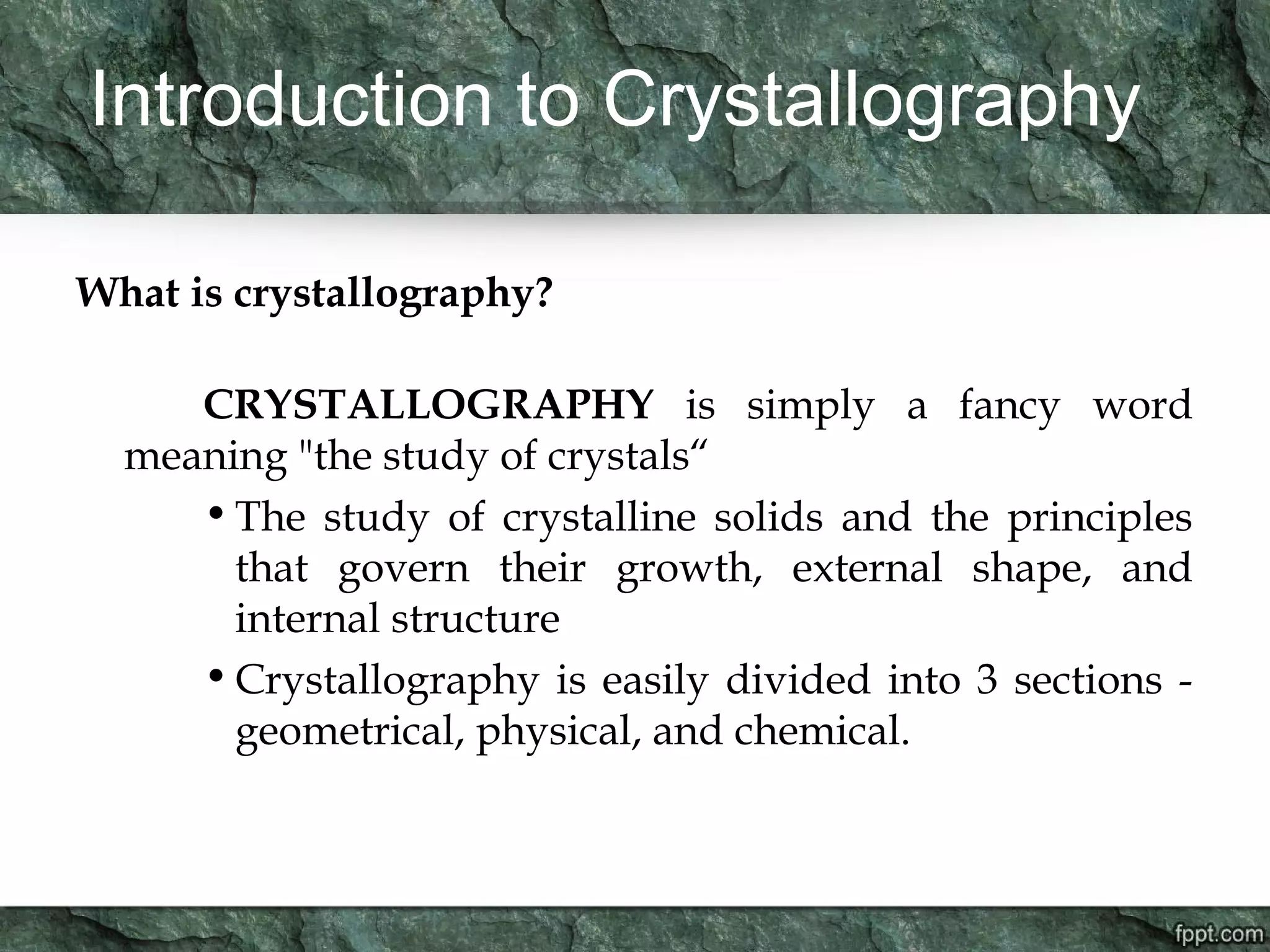 Introduction to Crystallography
What is crystallography?
CRYSTALLOGRAPHY is simply a fancy word
meaning "the study of crystals“
•The study of crystalline solids and the principles
that govern their growth, external shape, and
internal structure
•Crystallography is easily divided into 3 sections -
geometrical, physical, and chemical.
 