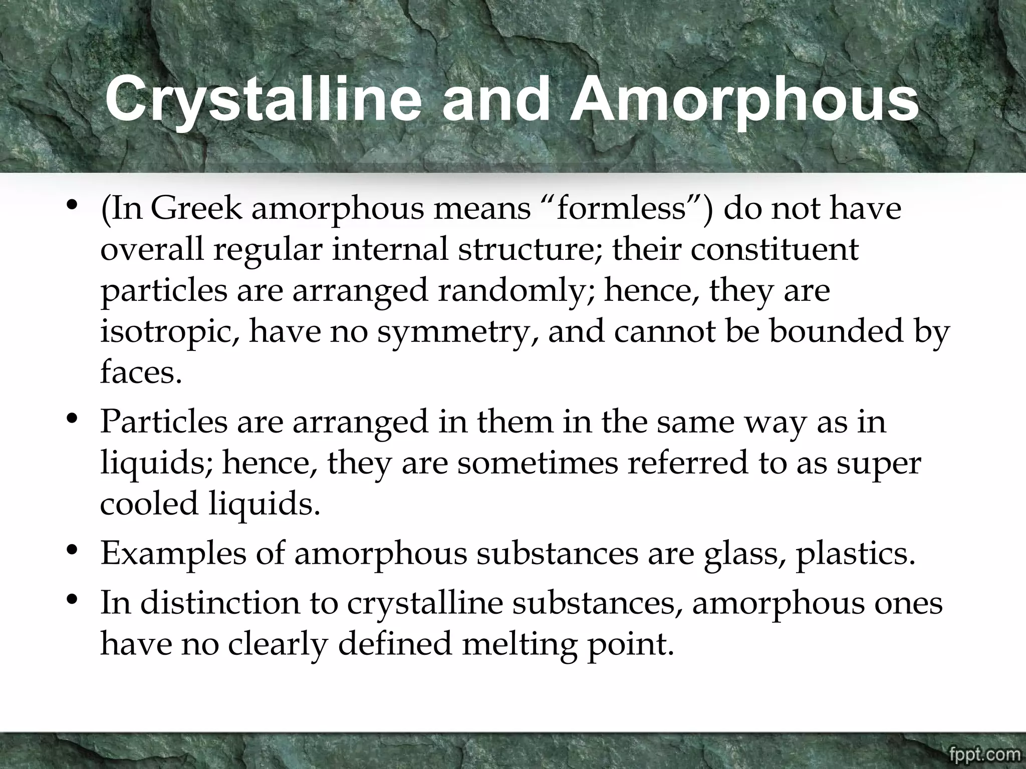 Crystalline and Amorphous
• (In Greek amorphous means “formless”) do not have
overall regular internal structure; their constituent
particles are arranged randomly; hence, they are
isotropic, have no symmetry, and cannot be bounded by
faces.
• Particles are arranged in them in the same way as in
liquids; hence, they are sometimes referred to as super
cooled liquids.
• Examples of amorphous substances are glass, plastics.
• In distinction to crystalline substances, amorphous ones
have no clearly defined melting point.
 
