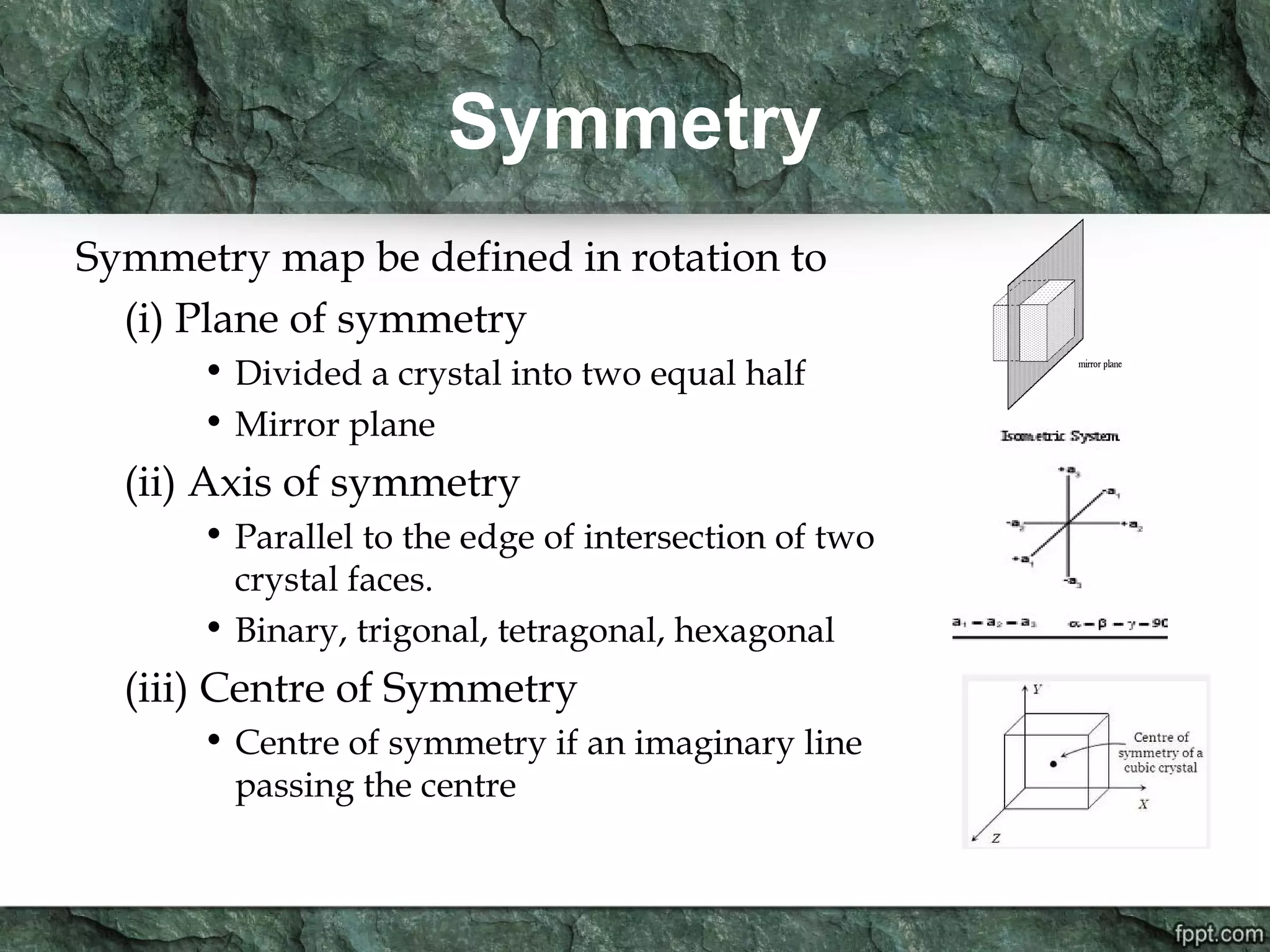 Symmetry
Symmetry map be defined in rotation to
(i) Plane of symmetry
• Divided a crystal into two equal half
• Mirror plane
(ii) Axis of symmetry
• Parallel to the edge of intersection of two
crystal faces.
• Binary, trigonal, tetragonal, hexagonal
(iii) Centre of Symmetry
• Centre of symmetry if an imaginary line
passing the centre
 