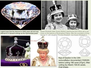 Legend says that the diamond is 5000 years old and was
referred to in Sanskrit writings as the Syamantaka jewel
Raja of Gwalior in the 13th
centuryBabur documented (1526)Wt.
before cutting 186 carat (37gm). After
cutting (by Albert) 108.93 carats.
Oval shape.
Queen Elizabeth (later Queen Mother) wearing the Koh-I-Noor set in her
crown on the balcony of Buckingham Palace, after the coronation of King
George VI, with daughter Princess Elizabeth, now Queen Elizabeth II.
 