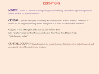 DEFINITIONS
MINERAL:Mineral is a naturally occurring homogeneous solid having external form, regular arrangement of
internal structure and a chemical formula.
CRYSTAL: A crystal is a body that is formed by the solidification of a chemical element, a compound, or a
mixture and has a regularly repeating internal arrangement of its atoms and often external plane faces.
Congealed by cold. Old English cristal "clear ice, clear mineral, “from
Latin crystallus "crystal, ice," from Greek krystallos,from kryos "frost," from PIE root *kru(s)-
"hard, hardouter surface"
CRYSTALLOGRAPHY: Crystallography is the branch of science which deals with crystals, their growth and
development, external form and internal structures.
 