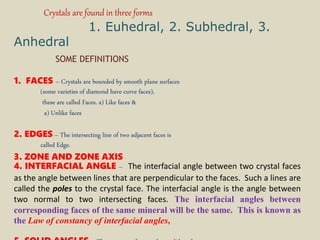 Crystals are found in three forms
1. Euhedral, 2. Subhedral, 3.
Anhedral
SOME DEFINITIONS
1. FACES – Crystals are bounded by smooth plane surfaces
(some varieties of diamond have curve faces),
these are called Faces. a) Like faces &
a) Unlike faces
2. EDGES – The intersecting line of two adjacent faces is
called Edge.
3. ZONE AND ZONE AXIS
4. INTERFACIAL ANGLE – The interfacial angle between two crystal faces
as the angle between lines that are perpendicular to the faces. Such a lines are
called the poles to the crystal face. The interfacial angle is the angle between
two normal to two intersecting faces. The interfacial angles between
corresponding faces of the same mineral will be the same. This is known as
the Law of constancy of interfacial angles,
 
