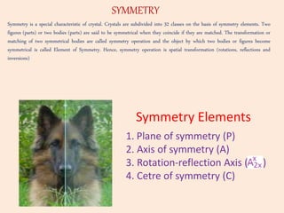 Symmetry is a special characteristic of crystal. Crystals are subdivided into 32 classes on the basis of symmetry elements. Two
figures (parts) or two bodies (parts) are said to be symmetrical when they coincide if they are matched. The transformation or
matching of two symmetrical bodies are called symmetry operation and the object by which two bodies or figures become
symmetrical is called Element of Symmetry. Hence, symmetry operation is spatial transformation (rotations, reflections and
inversions)
SYMMETRY
1. Plane of symmetry (P)
2. Axis of symmetry (A)
3. Rotation-reflection Axis ( )
4. Cetre of symmetry (C)
Symmetry Elements
 