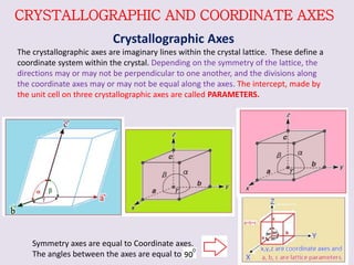 CRYSTALLOGRAPHIC AND COORDINATE AXES
Crystallographic Axes
The crystallographic axes are imaginary lines within the crystal lattice. These define a
coordinate system within the crystal. Depending on the symmetry of the lattice, the
directions may or may not be perpendicular to one another, and the divisions along
the coordinate axes may or may not be equal along the axes. The intercept, made by
the unit cell on three crystallographic axes are called PARAMETERS.
Symmetry axes are equal to Coordinate axes.
The angles between the axes are equal to
 