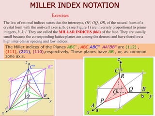 MILLER INDEX NOTATION
The law of rational indices states that the intercepts, OP, OQ, OR, of the natural faces of a
crystal form with the unit-cell axes a, b, c (see Figure 1) are inversely proportional to prime
integers, h, k, l. They are called the MILLAR INDICES (hkl) of the face. They are usually
small because the corresponding lattice planes are among the densest and have therefore a
high inter-planar spacing and low indices.
The Miller indices of the Planes ABC' , ABC,ABC" AA"BB" are (112) ,
(111), (221), (110),respectively. These planes have AB , or, as common
zone axis.
Exercises
 