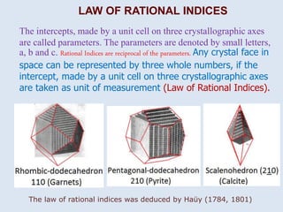 LAW OF RATIONAL INDICES
The intercepts, made by a unit cell on three crystallographic axes
are called parameters. The parameters are denoted by small letters,
a, b and c. Rational Indices are reciprocal of the parameters. Any crystal face in
space can be represented by three whole numbers, if the
intercept, made by a unit cell on three crystallographic axes
are taken as unit of measurement (Law of Rational Indices).
The law of rational indices was deduced by Haüy (1784, 1801)
 