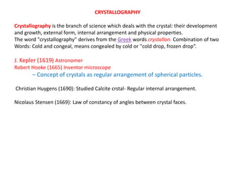 CRYSTALLOGRAPHY
Crystallography is the branch of science which deals with the crystal: their development
and growth, external form, internal arrangement and physical properties.
The word "crystallography" derives from the Greek words crystallon. Combination of two
Words: Cold and congeal, means congealed by cold or "cold drop, frozen drop“.
J. Kepler (1619) Astronomer
Robert Hooke (1665) Inventor microscope
– Concept of crystals as regular arrangement of spherical particles.
Christian Huygens (1690): Studied Calcite crstal- Regular internal arrangement.
Nicolaus Stensen (1669): Law of constancy of angles between crystal faces.
 