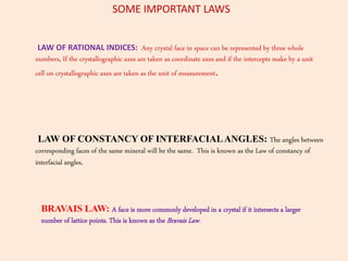LAW OF RATIONAL INDICES: Any crystal face in space can be represented by three whole
numbers, If the crystallographic axes are taken as coordinate axes and if the intercepts make by a unit
cell on crystallographic axes are taken as the unit of measurement.
LAW OF CONSTANCY OF INTERFACIALANGLES: The angles between
corresponding faces of the same mineral will be the same. This is known as the Law of constancy of
interfacial angles,
BRAVAIS LAW: A face is more commonly developed in a crystal if it intersects a larger
number of lattice points. This is known as the Bravais Law.
SOME IMPORTANT LAWS
 