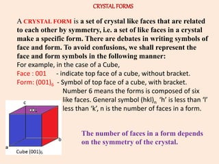 CRYSTALFORMS
A CRYSTAL FORM is a set of crystal like faces that are related
to each other by symmetry, i.e. a set of like faces in a crystal
make a specific form. There are debates in writing symbols of
face and form. To avoid confusions, we shall represent the
face and form symbols in the following manner:
For example, in the case of a Cube,
Face : 001 - indicate top face of a cube, without bracket.
Form: (001)6 - Symbol of top face of a cube, with bracket.
Number 6 means the forms is composed of six
like faces. General symbol (hkl)n ‘h’ is less than ‘l’
less than ‘k’, n is the number of faces in a form.
The number of faces in a form depends
on the symmetry of the crystal.
 