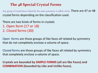 The 48 Special Crystal Forms
Any group of crystal faces related by the same symmetry is called a form. There are 47 or 48
crystal forms depending on the classification used.
There are two kinds of forms in crystals
1. Open form (17 or 18)
2. Closed forms (30)
Open forms are those groups of like faces all related by symmetry
that do not completely enclose a volume of space.
Closed forms are those groups of like faces all related by symmetry
that completely enclose a volume of space.
Crystals are bounded by SIMPLE FORMS (all are like Faces) and
COMBINATION (bounded by Like and Unlike Faces).
 