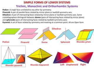 Pedion: A single face unrelated to any other by symmetry.
Pinacoid: A pair of parallel faces related by mirror plane or twofold symmetry axis.
Dihedron: A pair of intersecting faces related by mirror plane or twofold symmetry axis. Some
crystallographers distinguish between domes (pairs of intersecting faces related by mirror plane)
and sphenoids (pairs of intersecting faces related by twofold symmetry axis).
Pyramid: A set of faces related by symmetry and meeting at a common point. All are Open form
SIMPLE FORMS OF LOWER SYSTEMS
Triclinic, Monoclinic and Orthorhombic Systems
 