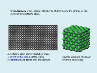 A crystalline solid: atomic resolution image
of strontium titanate. Brighter atoms
are strontium and darker ones are titanium
Crystallography is the experimental science of determining the arrangement of
atoms in the crystalline solids.
Crystal structure of sodium
chloride (table salt)
 