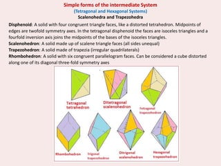 Disphenoid: A solid with four congruent triangle faces, like a distorted tetrahedron. Midpoints of
edges are twofold symmetry axes. In the tetragonal disphenoid the faces are isoceles triangles and a
fourfold inversion axis joins the midpoints of the bases of the isoceles triangles.
Scalenohedron: A solid made up of scalene triangle faces (all sides unequal)
Trapezohedron: A solid made of trapezia (irregular quadrilaterals)
Rhombohedron: A solid with six congruent parallelogram faces. Can be considered a cube distorted
along one of its diagonal three-fold symmetry axes
Simple forms of the intermediate System
(Tetragonal and Hexagonal Systems)
Scalenohedra and Trapezohedra
 