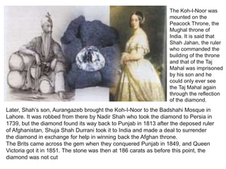 The Koh-I-Noor was
mounted on the
Peacock Throne, the
Mughal throne of
India. It is said that
Shah Jahan, the ruler
who commanded the
building of the throne
and that of the Taj
Mahal was imprisoned
by his son and he
could only ever see
the Taj Mahal again
through the reflection
of the diamond.
Later, Shah’s son, Aurangazeb brought the Koh-I-Noor to the Badshahi Mosque in
Lahore. It was robbed from there by Nadir Shah who took the diamond to Persia in
1739, but the diamond found its way back to Punjab in 1813 after the deposed ruler
of Afghanistan, Shuja Shah Durrani took it to India and made a deal to surrender
the diamond in exchange for help in winning back the Afghan throne.
The Brits came across the gem when they conquered Punjab in 1849, and Queen
Victoria got it in 1851. The stone was then at 186 carats as before this point, the
diamond was not cut
 