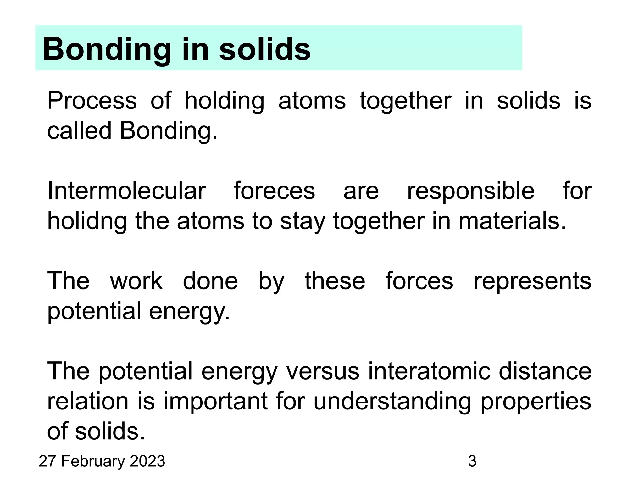 Bonding in solids
Process of holding atoms together in solids is
called Bonding.
Intermolecular foreces are responsible for
holidng the atoms to stay together in materials.
The work done by these forces represents
potential energy.
The potential energy versus interatomic distance
relation is important for understanding properties
of solids.
27 February 2023 3
 