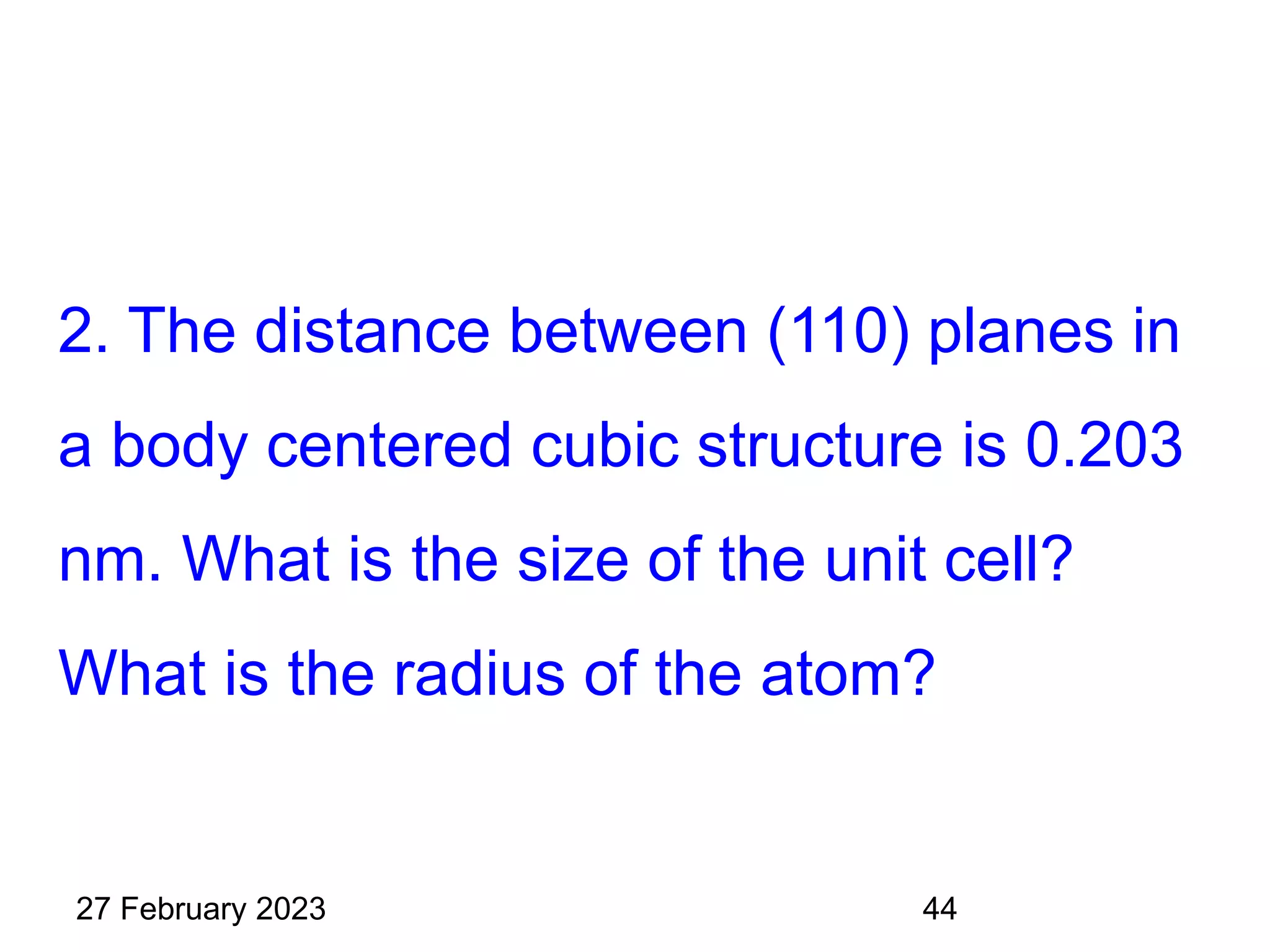 2. The distance between (110) planes in
a body centered cubic structure is 0.203
nm. What is the size of the unit cell?
What is the radius of the atom?
27 February 2023 44
 