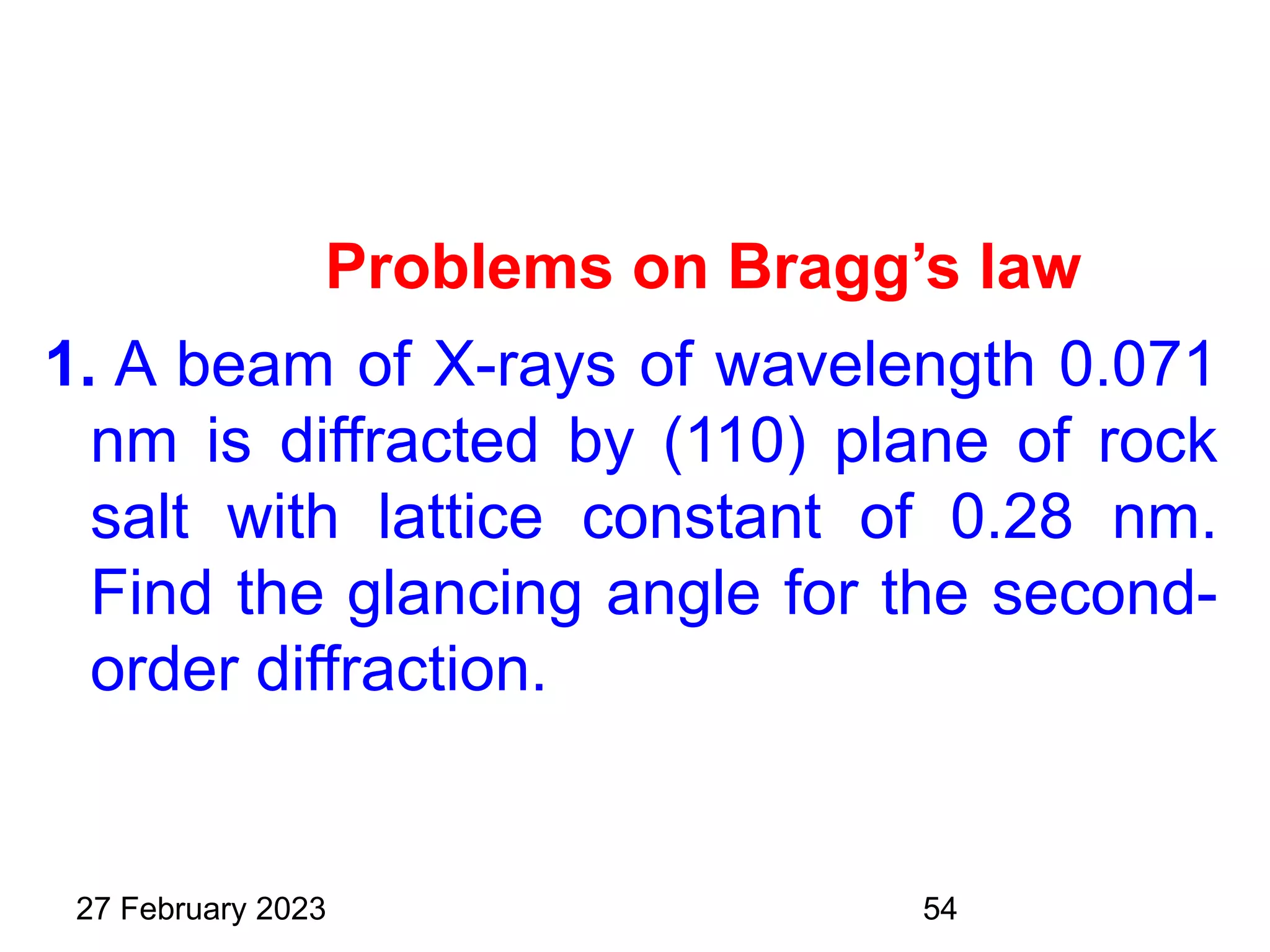 Problems on Bragg’s law
1. A beam of X-rays of wavelength 0.071
nm is diffracted by (110) plane of rock
salt with lattice constant of 0.28 nm.
Find the glancing angle for the second-
order diffraction.
27 February 2023 54
 