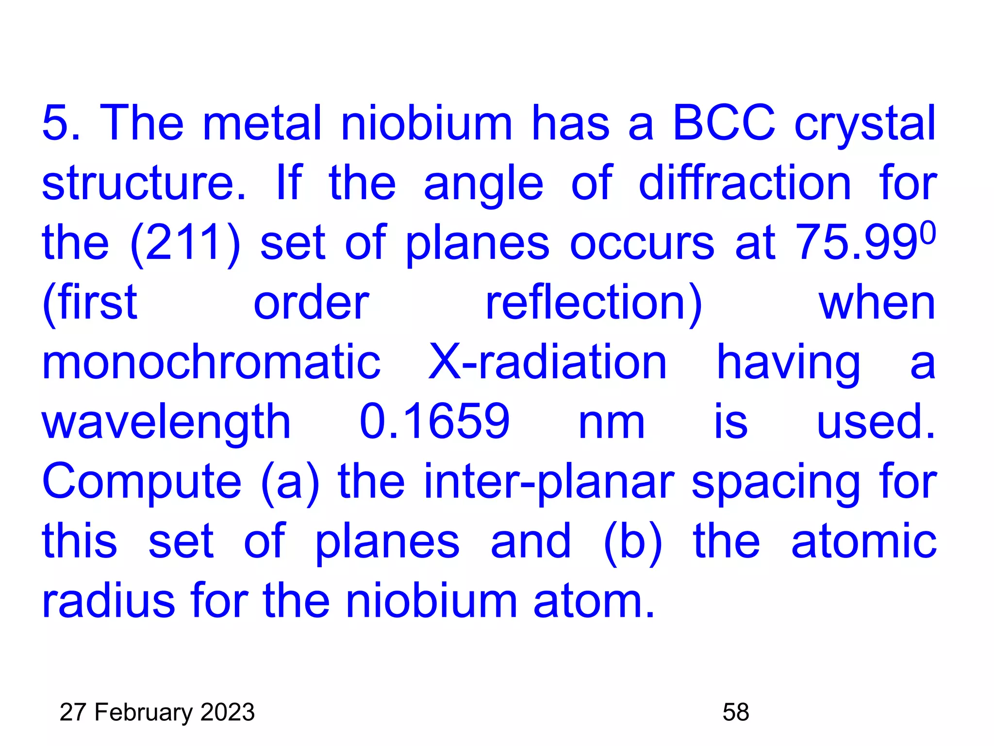 5. The metal niobium has a BCC crystal
structure. If the angle of diffraction for
the (211) set of planes occurs at 75.990
(first order reflection) when
monochromatic X-radiation having a
wavelength 0.1659 nm is used.
Compute (a) the inter-planar spacing for
this set of planes and (b) the atomic
radius for the niobium atom.
27 February 2023 58
 