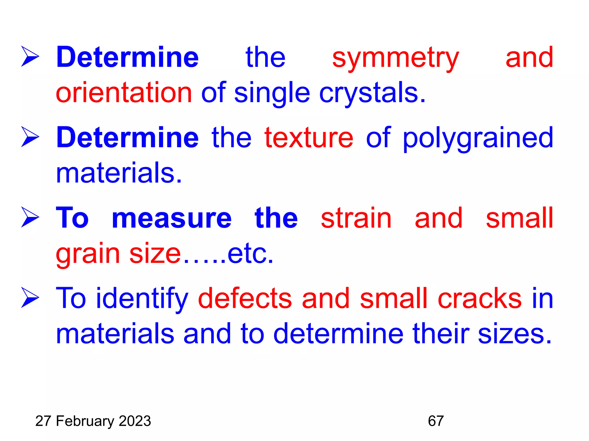  Determine the symmetry and
orientation of single crystals.
 Determine the texture of polygrained
materials.
 To measure the strain and small
grain size…..etc.
 To identify defects and small cracks in
materials and to determine their sizes.
27 February 2023 67
 