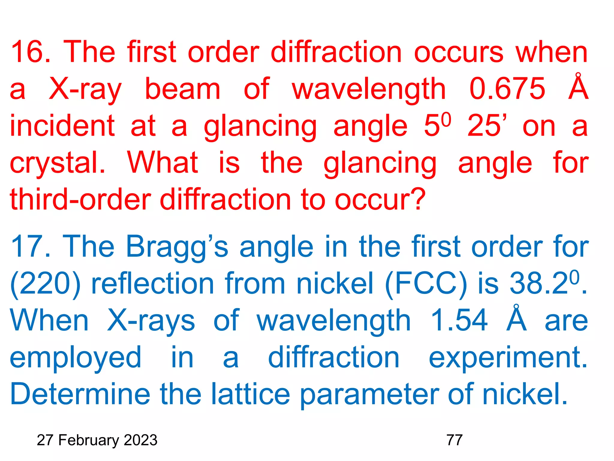 16. The first order diffraction occurs when
a X-ray beam of wavelength 0.675 Å
incident at a glancing angle 50 25’ on a
crystal. What is the glancing angle for
third-order diffraction to occur?
17. The Bragg’s angle in the first order for
(220) reflection from nickel (FCC) is 38.20.
When X-rays of wavelength 1.54 Å are
employed in a diffraction experiment.
Determine the lattice parameter of nickel.
27 February 2023 77
 