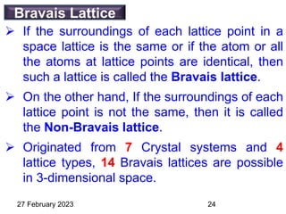 Bravais Lattice
 If the surroundings of each lattice point in a
space lattice is the same or if the atom or all
the atoms at lattice points are identical, then
such a lattice is called the Bravais lattice.
 On the other hand, If the surroundings of each
lattice point is not the same, then it is called
the Non-Bravais lattice.
 Originated from 7 Crystal systems and 4
lattice types, 14 Bravais lattices are possible
in 3-dimensional space.
27 February 2023 24
 