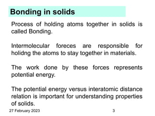 Bonding in solids
Process of holding atoms together in solids is
called Bonding.
Intermolecular foreces are responsible for
holidng the atoms to stay together in materials.
The work done by these forces represents
potential energy.
The potential energy versus interatomic distance
relation is important for understanding properties
of solids.
27 February 2023 3
 