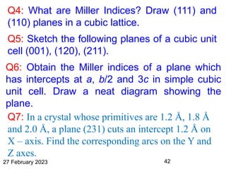 Q4: What are Miller Indices? Draw (111) and
(110) planes in a cubic lattice.
Q5: Sketch the following planes of a cubic unit
cell (001), (120), (211).
Q6: Obtain the Miller indices of a plane which
has intercepts at a, b/2 and 3c in simple cubic
unit cell. Draw a neat diagram showing the
plane.
27 February 2023 42
Q7: In a crystal whose primitives are 1.2 Å, 1.8 Å
and 2.0 Å, a plane (231) cuts an intercept 1.2 Å on
X – axis. Find the corresponding arcs on the Y and
Z axes.
 