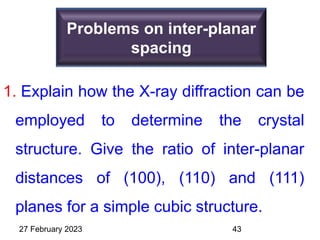 Problems on inter-planar
spacing
1. Explain how the X-ray diffraction can be
employed to determine the crystal
structure. Give the ratio of inter-planar
distances of (100), (110) and (111)
planes for a simple cubic structure.
27 February 2023 43
 